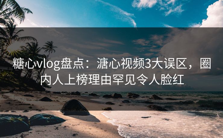 糖心vlog盘点：溏心视频3大误区，圈内人上榜理由罕见令人脸红
