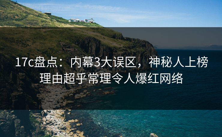 17c盘点：内幕3大误区，神秘人上榜理由超乎常理令人爆红网络