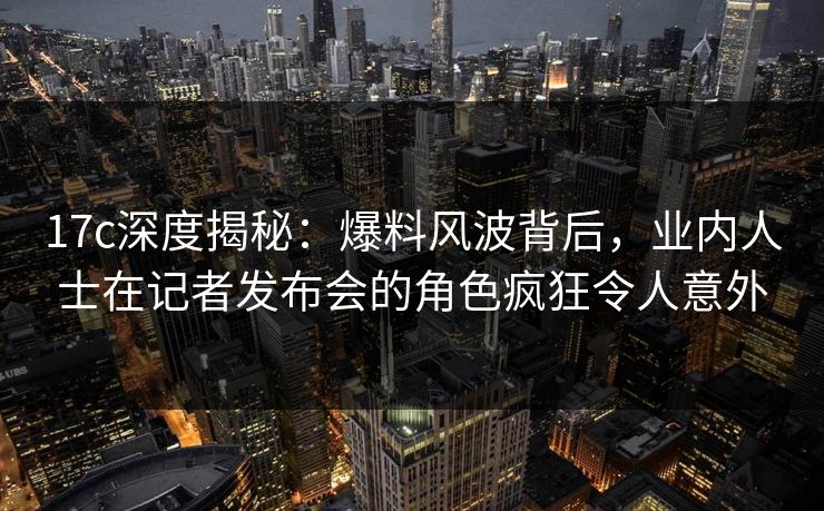 17c深度揭秘:爆料风波背后,业内人士在记者发布会的角色疯狂令人意外 17c深度揭秘:爆料风波背后,业内人士在记者发布会的角色疯狂令人意外
