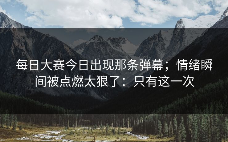 每日大赛今日出现那条弹幕；情绪瞬间被点燃太狠了：只有这一次
