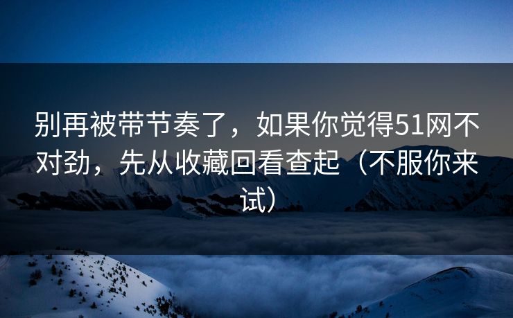 别再被带节奏了,如果你觉得51网不对劲,先从收藏回看查起(不服你来试) 别再被带节奏了,如果你觉得51网不对劲,先从收藏回看查起(不服你来试)