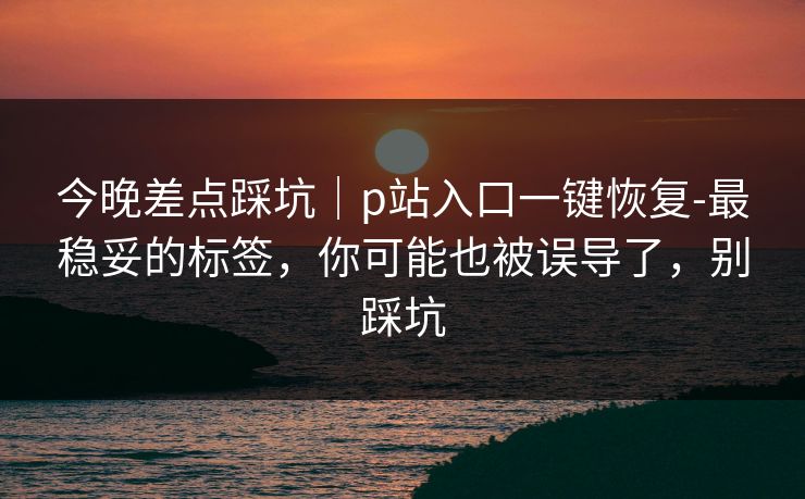 今晚差点踩坑|p站入口一键恢复-最稳妥的标签,你可能也被误导了,别踩坑 今晚差点踩坑|p站入口一键恢复-最稳妥的标签,你可能也被误导了,别踩坑