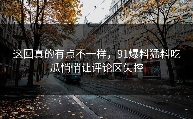 这回真的有点不一样,91爆料猛料吃瓜悄悄让评论区失控 这回真的有点不一样,91爆料猛料吃瓜悄悄让评论区失控
